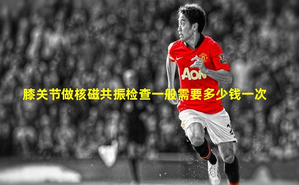 膝关节做核磁共振检查一般需要多少钱一次