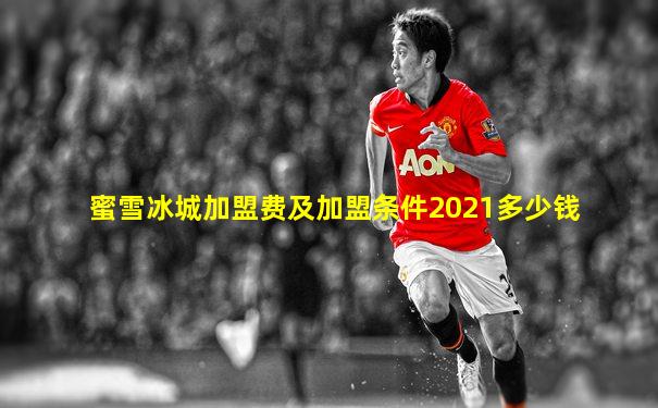 蜜雪冰城加盟费及加盟条件2021多少钱