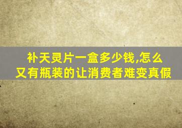补天灵片一盒多少钱,怎么又有瓶装的让消费者难变真假