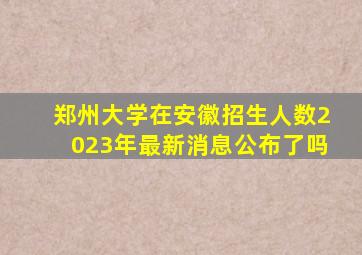 郑州大学在安徽招生人数2023年最新消息公布了吗