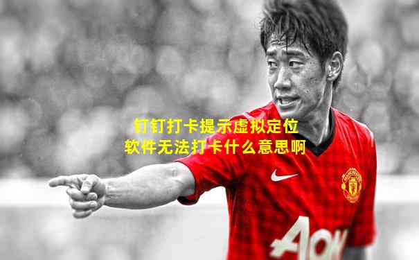 钉钉打卡提示虚拟定位软件无法打卡什么意思啊