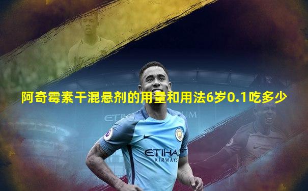 阿奇霉素干混悬剂的用量和用法6岁0.1吃多少